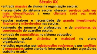 Século XX 
•entradamassivadealunosnaorganizaçãoescolar. 
•necessidadedosistemaescolaroferecerserviçoscadavezmaisdiversificadosaumaclientelacadavezmaisdiferenciada. 
•escolasmaioresenecessidadedegrandeinvestimentofinanceiroemão-de-obranasescolas. 
•aumentodonúmerodeprofessoresedeproblemasdecoordenaçãodoaparelhoescolar. 
•entradadeespecialistasnosistemaeducativo 
•ambienteescolardinâmicoemaleávelnoplanoorganizacional. 
•relaçõesmarcadasporcolaboraçõesrecíprocaseporconflitosenegociaçõessobreaprópriaintervençãoesobreagestãodotrabalhoescolar.  