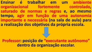 Ensinarétrabalharemumambienteorganizacionalfortementecontrolado, saturadodenormaseregrase,aomesmotempo,agiremfunçãodeumaautonomiaimportanteenecessária(nasaladeaula)paraarealizaçãodosobjetivosdaprópriaescola. Professor:posição de “executante autônomo” dentro da organização escolar.  