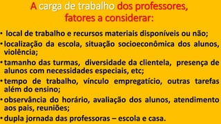 A carga de trabalho dos professores, fatores a considerar: 
•localdetrabalhoerecursosmateriaisdisponíveisounão; 
•localizaçãodaescola,situaçãosocioeconômicadosalunos, violência; 
•tamanhodasturmas,diversidadedaclientela,presençadealunoscomnecessidadesespeciais,etc; 
•tempodetrabalho,vínculoempregatício,outrastarefasalémdoensino; 
•observânciadohorário,avaliaçãodosalunos,atendimentoaospais,reuniões; 
•duplajornadadasprofessoras–escolaecasa.  