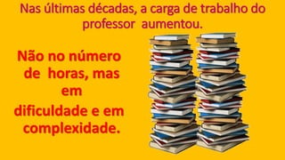 Nas últimas décadas, a carga de trabalho do professor aumentou. Não no número de horas, mas em dificuldade e em complexidade.  