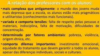 A relação dos professores com os alunos: 
•maiscomplexaqueantigamente:omundodosjovensmudamaisdepressaqueaescola,osalunosestãomaispragmáticoseutilitaristas(conhecimentosmaisfuncionais). 
•variadaecomportatensões:faltaderespeitopelaspessoasemateriais,indisciplina,faltademotivação,dificuldadesdeconcentração. 
•determinadaporfatoresambientais:pobreza,violência, origemétnica,etc. 
•comportadilemasimportantes:investimentoemocional, equidadedotratamentoquedevemgarantiratodososalunos, apesardasdiferençasindividuais,sociaiseculturais.  