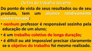 Os fins do trabalho docente 
Dopontodevistadeseusresultadosoudeseuproduto,temumalcancerelativamenteindeterminado: 
•nenhumprofessoréresponsávelsozinhopelaeducaçãodeumaluno; 
•éumtrabalhocoletivodelongaduração; 
•édifícilouatéimpossívelprecisarclaramenteseoobjetivodotrabalhofoimesmorealizado.  