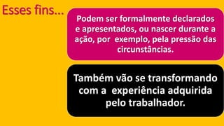 Esses fins... Podem ser formalmente declarados e apresentados, ou nascer durante a ação, por exemplo, pela pressão das circunstâncias. Também vão se transformando com a experiência adquirida pelo trabalhador.  