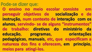 Pode-se dizer que: Oensinonomeioescolarconsisteemperseguirobjetivosdesocializaçãoedeinstrução,numcontextodeinteraçãocomosalunos,servindo-sedealguns“instrumentos” detrabalho:diretivasdoministériodaeducação,programas,orientaçõespedagógicas,manuais,etc,queespecificamanaturezadosfinseoferecem,emprincípio, meiosparaatingi-los.  