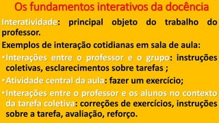 Os fundamentos interativos da docênciaInteratividade:principalobjetodotrabalhodoprofessor. 
Exemplosdeinteraçãocotidianasemsaladeaula: •Interaçõesentreoprofessoreogrupo:instruçõescoletivas,esclarecimentossobretarefas; •Atividadecentraldaaula:fazerumexercício; •Interaçõesentreoprofessoreosalunosnocontextodatarefacoletiva:correçõesdeexercícios,instruçõessobreatarefa,avaliação,reforço.  