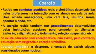 •Resideemcondutaspunitivasreaisesimbólicasdesenvolvidaspelosprofessoresnainteraçãocomosalunosemsaladeaula. Umaolhadaameaçadora,umacarafeia,insultos,ironia, apontarodedo,etc. 
•Acoerçãoresidetambémnosprocedimentosdesenvolvidospelasinstituiçõesescolaresparacontrolarasclientelas: exclusão,estigmatização,isolamento,seleção,suspensão,etc. Seexisteeducaçãosemcoerçãofísica,nãoexiste,pelocontrário, educaçãosemexigênciaecoerçãosimbólica. Coerçãosimbólica:odesprezo,avontadedeexcluiralguns, consideradoscomonocivos. Coerção  