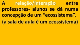 Arelação/interaçãoentreprofessores-alunossedánumaconcepçãodeum“ecossistema”. 
(a sala de aula é um ecossistema)  