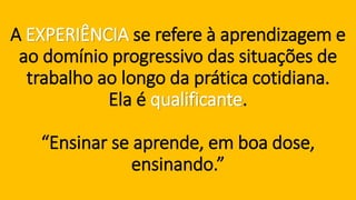 A EXPERIÊNCIAse refere à aprendizagem e ao domínio progressivo das situações de trabalho ao longo da prática cotidiana. Ela é qualificante. “Ensinar se aprende, em boa dose, ensinando.”  