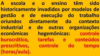 Aescolaeoensinotêmsidohistoricamenteinvadidospormodelosdegestãoedeexecuçãodotrabalhooriundosdiretamentedocontextoindustrialedeoutrasorganizaçõeseconômicashegemônicas:controleburocrático,tarefaseconteúdosprescritivos,controledotempo(horas/aula).  