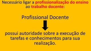 Necessário ligar a profissionalização do ensino ao trabalho docente: 
Profissional Docente 
possui autoridade sobre a execução de tarefas e conhecimentos para sua realização.  