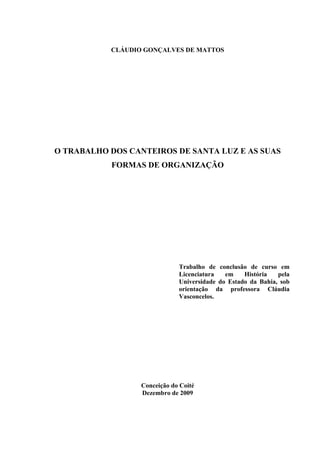 1



           CLÁUDIO GONÇALVES DE MATTOS




O TRABALHO DOS CANTEIROS DE SANTA LUZ E AS SUAS
           FORMAS DE ORGANIZAÇÃO




                              Trabalho de conclusão de curso em
                              Licenciatura   em    História   pela
                              Universidade do Estado da Bahia, sob
                              orientação da professora Cláudia
                              Vasconcelos.




                  Conceição do Coité
                  Dezembro de 2009
 