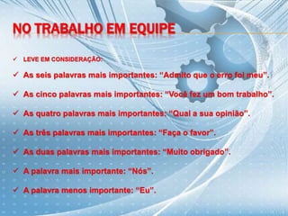 NO TRABALHO EM EQUIPE
 LEVE EM CONSIDERAÇÃO:
 As seis palavras mais importantes: “Admito que o erro foi meu”.
 As cinco palavras mais importantes: “Você fez um bom trabalho”.
 As quatro palavras mais importantes: “Qual a sua opinião”.
 As três palavras mais importantes: “Faça o favor”.
 As duas palavras mais importantes: “Muito obrigado”.
 A palavra mais importante: “Nós”.
 A palavra menos importante: “Eu”.
 