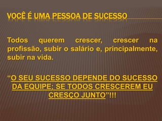 VOCÊ É UMA PESSOA DE SUCESSO
Todos querem crescer, crescer na
profissão, subir o salário e, principalmente,
subir na vida.
“O SEU SUCESSO DEPENDE DO SUCESSO
DA EQUIPE; SE TODOS CRESCEREM EU
CRESÇO JUNTO”!!!
 