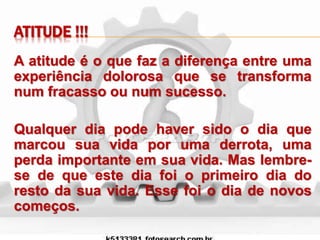 ATITUDE !!!
A atitude é o que faz a diferença entre uma
experiência dolorosa que se transforma
num fracasso ou num sucesso.
Qualquer dia pode haver sido o dia que
marcou sua vida por uma derrota, uma
perda importante em sua vida. Mas lembre-
se de que este dia foi o primeiro dia do
resto da sua vida. Esse foi o dia de novos
começos.
 