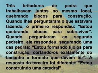 Três britadores de pedra que
trabalhavam juntos no mesmo local,
quebrando blocos para construção.
Quando lhes perguntaram o que estavam
fazendo, o primeiro respondeu: “Estou
quebrando blocos para sobreviver”.
Quando perguntaram ao segundo
pedreiro, ele respondeu, segurando uma
das pedras: “Estou formando tijolos para
construção, cortando-os exatamente do
tamanho e formato que devem ter”. A
resposta do terceiro foi diferente: “Estou
construindo uma catedral”.
 