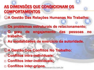 AS DIMENSÕES QUE CONDICIONAM OS
COMPORTAMENTOS
☺A Gestão Das Relações Humanas No Trabalho:
□ Os problemas estruturais de relacionamento;
□ O grau de engajamento das pessoas no
trabalho;
□ As modalidades de exercício da autoridade.
☺A Gestão Dos Conflitos No Trabalho:
□ Conflitos intra-individuais;
□ Conflitos inter-individuais;
□ Conflitos inter-gripos.
 