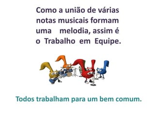 Como a união de várias
notas musicais formam
uma melodia, assim é
o Trabalho em Equipe.
Todos trabalham para um bem comum.
 