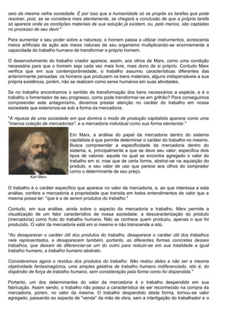 seio da mesma velha sociedade. É por isso que a humanidade só se propõe as tarefas que pode
resolver, pois, se se considera mais atentamente, se chegará a conclusão de que a própria tarefa
só aparece onde as condições materiais de sua solução já existem, ou, pelo menos, são captadas
no processo de seu devir."

Para aumentar o seu poder sobre a natureza, o homem passa a utilizar instrumentos, acrescenta
meios artificiais de ação aos meios naturais de seu organismo multiplicando-se enormemente a
capacidade do trabalho humano de transformar o próprio homem.

O desenvolvimento do trabalho criador aparece, assim, aos olhos de Marx, como uma condição
necessária para que o homem seja cada vez mais livre, mais dono de si próprio. Contudo Marx
verifica que em sua contemporâniedade, o trabalho assumiu características diferentes das
anteriormente pensadas: os homens que produzem os bens materiais, alguns indispensáveis a sua
própria existência, porém, não se realizam como seres humanos em suas atividades.

Se no trabalho encontramos o sentido de transformação dos bens necessários a espécie, e é o
trabalho o fomentador de seu progresso, como pode transformar-se em grilhão? Para conseguimos
compreender este antagonismo, devemos prestar atenção no caráter do trabalho em nossa
sociedade que exterioriza-se sob a forma da mercadoria.

"A riqueza de uma sociedade em que domina o modo de produção capitalista aparece como uma
"imensa coleção de mercadorias", e a mercadoria individual como sua forma elementar."

                             Em Marx, a análise do papel da mercadoria dentro do sistema
                             capitalista é que permite determinar o caráter do trabalho no mesmo.
                             Busca compreender a especificidade da mercadoria dentro do
                             sistema, e, principalmente a que se deve seu valor; especifica dois
                             tipos de valores: aquele no qual se encontra agregado o valor do
                             trabalho em si, mas que de certa forma, abstraí-se na aquisição do
                             produto, e seu valor de uso que parece aos olhos do comprador
                             como o determinante de seu preço.
          Karl Marx

O trabalho é o caráter específico que aparece no valor da mercadoria, e, ao que interessa a esta
análise, confere a mercadoria a propriedade que transita em todos entendimentos de valor que a
mesma possa ter: "que é a de serem produtos do trabalho."

Contudo, em sua análise, ainda sobre o aspecto da mercadoria e trabalho, Marx permite a
visualização de um fator característico de nossa sociedade: a descaracterização do produto
(mercadoria) como fruto do trabalho humano. Não se conhece quem produziu, apenas o que foi
produzido. O valor da mercadoria está em si mesmo e não transcende a isto.

"Ao desaparecer o caráter útil dos produtos do trabalho, desaparece o caráter útil dos trabalhos
nele representados, e desaparecem também, portanto, as diferentes formas concretas desses
trabalhos, que deixam de diferenciar-se um do outro para reduzir-se em sua totalidade a igual
trabalho humano, a trabalho humano abstrato.

Consideremos agora o resíduo dos produtos do trabalho. Não restou deles a não ser a mesma
objetividade fantasmagórica, uma simples gelatina de trabalho humano indiferenciado, isto é, do
dispêndio de força de trabalho humano, sem consideração pela forma como foi dispendida."

Portanto, um dos determinantes do valor da mercadoria é o trabalho despendido em sua
fabricação. Assim sendo, o trabalho não possui a característica de ser reconhecido na compra da
mercadoria, porem, no valor da mesma. O trabalho despendido desta forma, tornou-se valor
agregado, passando ao aspecto de "venda" da mão de obra, sem a interligação do trabalhador e o
 