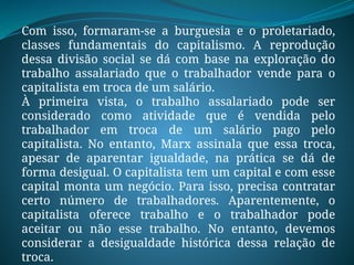 Com isso, formaram-se a burguesia e o proletariado,
classes fundamentais do capitalismo. A reprodução
dessa divisão social se dá com base na exploração do
trabalho assalariado que o trabalhador vende para o
capitalista em troca de um salário.
À primeira vista, o trabalho assalariado pode ser
considerado como atividade que é vendida pelo
trabalhador em troca de um salário pago pelo
capitalista. No entanto, Marx assinala que essa troca,
apesar de aparentar igualdade, na prática se dá de
forma desigual. O capitalista tem um capital e com esse
capital monta um negócio. Para isso, precisa contratar
certo número de trabalhadores. Aparentemente, o
capitalista oferece trabalho e o trabalhador pode
aceitar ou não esse trabalho. No entanto, devemos
considerar a desigualdade histórica dessa relação de
troca.
 