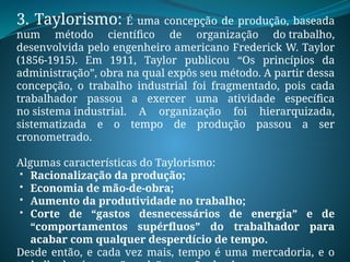 3. Taylorismo: É uma concepção de produção, baseada
num método científico de organização do trabalho,
desenvolvida pelo engenheiro americano Frederick W. Taylor
(1856-1915). Em 1911, Taylor publicou “Os princípios da
administração”, obra na qual expôs seu método. A partir dessa
concepção, o trabalho industrial foi fragmentado, pois cada
trabalhador passou a exercer uma atividade específica
no sistema industrial. A organização foi hierarquizada,
sistematizada e o tempo de produção passou a ser
cronometrado.
Algumas características do Taylorismo:
 Racionalização da produção;
 Economia de mão-de-obra;
 Aumento da produtividade no trabalho;
 Corte de “gastos desnecessários de energia” e de
“comportamentos supérfluos” do trabalhador para
acabar com qualquer desperdício de tempo.
Desde então, e cada vez mais, tempo é uma mercadoria, e o
 