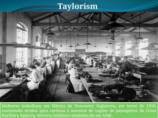 Taylorism
o
Mulheres trabalham em fábrica de Doncaster, Inglaterra, em torno de 1916,
costurando tecidos para cortinas e assentos de vagões de passageiros da Great
Northern Railway, ferrovia britânica estabelecida em 1846.
 