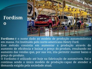 Fordism
o
Fordismo é o nome dado ao modelo de produção automobilística
em massa. Foi Instituído pelo norte-americano Henry Ford.
Esse método consistia em aumentar a produção através do
aumento de eficiência e baixar o preço do produto, resultando no
aumento das vendas que, por sua vez, iria permitir manter baixo o
preço do produto.
O Fordismo é utilizado até hoje na fabricação de automóveis. Foi e
continua sendo o único modelo de produção capaz de atender a
demanda exigida pela sociedade atual.
 