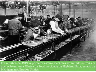 Fordism
o
Em outubro de 1913, a primeira esteira mecânica do mundo entrou em
operação em uma fábrica da Ford na cidade de Highland Park, estado de
Michigan, nos Estados Unidos.
 