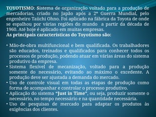 TOYOTISMO: Sistema de organização voltado para a produção de
mercadorias, criado no Japão após a 2ª Guerra Mundial, pelo
engenheiro Taiichi Ohno. Foi aplicado na fábrica da Toyota de onde
se espalhou por várias regiões do mundo a partir da década de
1960. Até hoje é aplicado em muitas empresas.
As principais características do Toyotismo são:
• Mão-de-obra multifuncional e bem qualificada. Os trabalhadores
são educados, treinados e qualificados para conhecer todos os
processos de produção, podendo atuar em várias áreas do sistema
produtivo da empresa.
• Sistema flexível de mecanização, voltado para a produção
somente do necessário, evitando ao máximo o excedente. A
produção deve ser ajustada a demanda do mercado.
• Uso de controle visual em todas as etapas de produção como
forma de acompanhar e controlar o processo produtivo.
• Aplicação do sistema “Just in Time”, ou seja, produzir somente o
necessário, no tempo necessário e na quantidade necessária.
• Uso de pesquisas de mercado para adaptar os produtos às
exigências dos clientes.
 