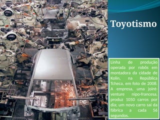 Toyotismo
Linha de produção
operada por robôs em
montadora da cidade de
Kolin, na República
Tcheca, em foto de 2008.
A empresa, uma joint-
venture nipo-francesa,
produz 1050 carros por
dia; um novo carro sai da
fábrica a cada 56
segundos.
 