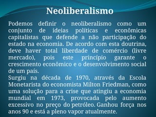 Neoliberalismo
Podemos definir o neoliberalismo como um
conjunto de ideias políticas e econômicas
capitalistas que defende a não participação do
estado na economia. De acordo com esta doutrina,
deve haver total liberdade de comércio (livre
mercado), pois este princípio garante o
crescimento econômico e o desenvolvimento social
de um país.
Surgiu na década de 1970, através da Escola
Monetarista do economista Milton Friedman, como
uma solução para a crise que atingiu a economia
mundial em 1973, provocada pelo aumento
excessivo no preço do petróleo. Ganhou força nos
anos 90 e está a pleno vapor atualmente.
 