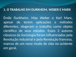 1. O TRABALHO EM DURKHEIM, WEBER E MARX
Émile Durkheim, Max Weber e Karl Marx,
apesar de terem aplicações e métodos
diferentes, elegeram o trabalho como objeto
científico de seus estudos. Esses 3 autores
clássicos da Sociologia foram influenciados pela
Revolução industrial e pela Revolução francesa,
marcos de um novo modo de vida no ocidente
em geral.
 