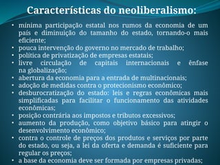 Características do neoliberalismo:
• mínima participação estatal nos rumos da economia de um
país e diminuição do tamanho do estado, tornando-o mais
eficiente;
• pouca intervenção do governo no mercado de trabalho;
• política de privatização de empresas estatais;
• livre circulação de capitais internacionais e ênfase
na globalização;
• abertura da economia para a entrada de multinacionais;
• adoção de medidas contra o protecionismo econômico;
• desburocratização do estado: leis e regras econômicas mais
simplificadas para facilitar o funcionamento das atividades
econômicas;
• posição contrária aos impostos e tributos excessivos;
• aumento da produção, como objetivo básico para atingir o
desenvolvimento econômico;
• contra o controle de preços dos produtos e serviços por parte
do estado, ou seja, a lei da oferta e demanda é suficiente para
regular os preços;
• a base da economia deve ser formada por empresas privadas;
 