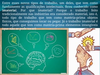 Entre esses novos tipos de trabalho, um deles, que tem como
fundamento as qualificações intelectuais, ficou conhecido como
imaterial. Por que imaterial? Porque o trabalho feito
tradicionalmente nas indústrias era considerado material, isto é,
todo tipo de trabalho que tem como matéria-prima objetos
físicos, que conseguimos tocar ou pegar. Já o trabalho imaterial é
todo aquele que tem como matéria-prima elementos intangíveis
(que não se pode tocar).
 