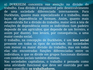 a) DURKHEIM concentra sua atenção na divisão do
trabalho. Essa divisão é responsável pelo desenvolvimento
de uma sociedade diferenciada internamente. Para
Durkheim, quanto mais especializado é o trabalho, mais
laços de dependência se formam. Assim, quanto mais
desenvolvida for a divisão do trabalho, maior será a teia de
relações de dependência entre os indivíduos (um padeiro
depende de um agricultor, que depende de um ferreiro, e
assim por diante). Isso levará, por consequência, a uma
maior coesão social.
O trabalho, na concepção de Durkheim, é um fato social
presente em todos os tipos de sociedade. Há sociedades
com menor ou maior divisão do trabalho, mas em todas
elas são encontradas funções diferenciadas entre os
indivíduos, o que os divide em grupos funcionais distintos
com condutas sociais também distintas.
Nas sociedades capitalistas, o trabalho é pensado como
uma atividade funcional que deve ser exercida por um
grupo específico: os trabalhadores.
 