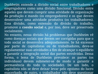 Durkheim entende a divisão social entre trabalhadores e
empregadores como uma divisão funcional. Divisão entre
aqueles que devem cumprir uma atividade de organização
da produção e mando (os empregadores) e os que devem
desenvolver uma atividade produtiva (os trabalhadores).
Essa divisão, como extensão da divisão do trabalho,
promove a coesão social e, por isso, deve ser preservada
socialmente.
No entanto, nessa divisão há problemas que Durkheim vê
como doenças sociais que devem ser corrigidas para que o
todo social se desenvolva adequadamente. Se há excessos
por parte de capitalistas ou de trabalhadores, deve-se
regulamentar suas atividades a fim de alcançar o equilíbrio
e garantir a integração social das partes envolvidas. Dessa
forma, o lema de Durkheim prevalece: as partes (os
indivíduos) devem submeter-se de modo a garantir a
permanência do todo (a sociedade). De um lado, o
capitalista não se deve deixar levar pelo egoísmo do lucro
exacerbado, de outro, o trabalhador não deve questionar
 