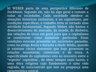 b) WEBER parte de uma perspectiva diferente de
Durkheim. Segundo ele, não há algo geral e comum a
todas as sociedades. Cada sociedade obedece as
situações históricas exclusivas; e no capitalismo, por
condições específicas, o trabalho teria se tornado uma
atividade fundamental. Segundo Weber, não bastou o
desenvolvimento do mercado, da moeda, do dinheiro,
das relações de troca em geral para que o capitalismo
se constituísse como sociedade particular. Essas
condições estavam presentes em sociedades passadas,
como na antiga Roma e durante a Idade Média, quando
já existiam vários elementos que hoje governam as
relações monetárias, comerciais e de troca. A
especificidade do capitalismo esta no encontro entre o
“espírito” capitalista , de obter sempre mais lucros, e
uma ética religiosa cujo fundamento é uma vida
regrada, de autocontrole que tem na poupança uma
característica central.
 