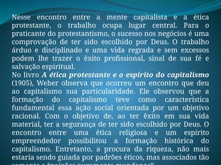 Nesse encontro entre a mente capitalista e a ética
protestante, o trabalho ocupa lugar central. Para o
praticante do protestantismo, o sucesso nos negócios é uma
comprovação de ter sido escolhido por Deus. O trabalho
árduo e disciplinado e uma vida regrada e sem excessos
podem lhe trazer o êxito profissional, sinal de sua fé e
salvação espiritual.
No livro A ética protestante e o espírito do capitalismo
(1905), Weber observa que ocorreu um encontro que deu
ao capitalismo sua particularidade. Ele observou que a
formação do capitalismo teve como característica
fundamental essa ação social orientada por um objetivo
racional. Com o objetivo de, ao ter êxito em sua vida
material, ter a segurança de ter sido escolhido por Deus. O
encontro entre uma ética religiosa e um espírito
empreendedor possibilitou a formação histórica do
capitalismo. Entretanto, a procura da riqueza, não mais
estaria sendo guiada por padrões éticos, mas associados tão
 