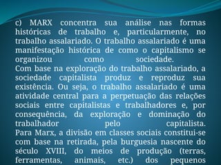 c) MARX concentra sua análise nas formas
históricas de trabalho e, particularmente, no
trabalho assalariado. O trabalho assalariado é uma
manifestação histórica de como o capitalismo se
organizou como sociedade.
Com base na exploração do trabalho assalariado, a
sociedade capitalista produz e reproduz sua
existência. Ou seja, o trabalho assalariado é uma
atividade central para a perpetuação das relações
sociais entre capitalistas e trabalhadores e, por
consequência, da exploração e dominação do
trabalhador pelo capitalista.
Para Marx, a divisão em classes sociais constitui-se
com base na retirada, pela burguesia nascente do
século XVIII, do meios de produção (terras,
ferramentas, animais, etc.) dos pequenos
 