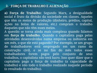 2. FORÇA DE TRABALHO E ALIENAÇÃO
a) Força de Trabalho: Segundo Marx, a desigualdade
social é fruto da divisão da sociedade em classes. Aqueles
que têm os meios de produção (dinheiro, prédios, capital,
ações na bolsa de valores, etc.) compram o trabalho
daqueles que não têm esses meios.
A questão se torna ainda mais complexa quando falamos
em força de trabalho. Quando o capitalista paga pelas
atividades desenvolvidas numa empresa ou indústria em
um mês, o que ele está pagando? Por exemplo, se um grupo
de trabalhadores está empregado em um ramo da
construção civil, e se no fim do mês todos esses
trabalhadores forem pagos pelo conjunto de seus
trabalhos, o capitalista não terá lucro. Isso quer dizer que o
capitalista paga a força de trabalho (a capacidade de
trabalho) e não todo o trabalho realizado naquele período
(o resultado do trabalho).
 
