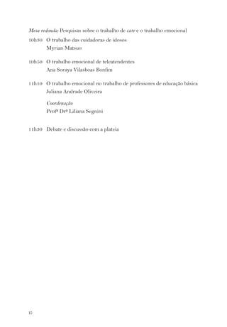 Mesa redonda: Pesquisas sobre o trabalho de care e o trabalho emocional 
10h30 O trabalho das cuidadoras de idosos 
10 
Myrian Matsuo 
10h50 O trabalho emocional de teleatendentes 
Ana Soraya Vilasboas Bonfim 
11h10 O trabalho emocional no trabalho de professores de educação básica 
Juliana Andrade Oliveira 
Coordenação 
Profª Drª Liliana Segnini 
11h30 Debate e discussão com a plateia 
 