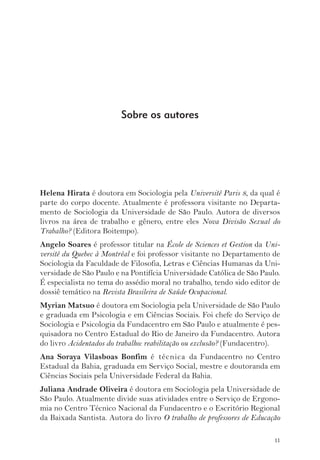 Helena Hirata é doutora em Sociologia pela Université Paris 8, da qual é 
parte do corpo docente. Atualmente é professora visitante no Departa-mento 
de Sociologia da Universidade de São Paulo. Autora de diversos 
livros na área de trabalho e gênero, entre eles Nova Divisão Sexual do 
Trabalho? (Editora Boitempo). 
Angelo Soares é professor titular na École de Sciences et Gestion da Uni-versité 
du Quebec à Montréal e foi professor visitante no Departamento de 
Sociologia da Faculdade de Filosofia, Letras e Ciências Humanas da Uni-versidade 
de São Paulo e na Pontifícia Universidade Católica de São Paulo. 
É especialista no tema do assédio moral no trabalho, tendo sido editor de 
dossiê temático na Revista Brasileira de Saúde Ocupacional. 
Myrian Matsuo é doutora em Sociologia pela Universidade de São Paulo 
e graduada em Psicologia e em Ciências Sociais. Foi chefe do Serviço de 
Sociologia e Psicologia da Fundacentro em São Paulo e atualmente é pes-quisadora 
no Centro Estadual do Rio de Janeiro da Fundacentro. Autora 
do livro Acidentados do trabalho: reabilitação ou exclusão? (Fundacentro). 
Ana Soraya Vilasboas Bonfim é técnica da Fundacentro no Centro 
Estadual da Bahia, graduada em Serviço Social, mestre e doutoranda em 
Ciências Sociais pela Universidade Federal da Bahia. 
Juliana Andrade Oliveira é doutora em Sociologia pela Universidade de 
São Paulo. Atualmente divide suas atividades entre o Serviço de Ergono-mia 
no Centro Técnico Nacional da Fundacentro e o Escritório Regional 
da Baixada Santista. Autora do livro O trabalho de professores de Educação 
11 
Sobre os autores 
 