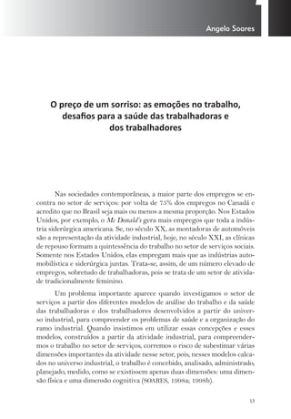 1 Angelo Soares 
13 
O preço de um sorriso: as emoções no trabalho, 
desafi os para a saúde das trabalhadoras e 
dos trabalhadores 
Nas sociedades contemporâneas, a maior parte dos empregos se en-contra 
no setor de serviços: por volta de 75% dos empregos no Canadá e 
acredito que no Brasil seja mais ou menos a mesma proporção. Nos Estados 
Unidos, por exemplo, o Mc Donald’s gera mais empregos que toda a indús-tria 
siderúrgica americana. Se, no século XX, as montadoras de automóveis 
são a representação da atividade industrial, hoje, no século XXI, as clínicas 
de repouso formam a quintessência do trabalho no setor de serviços sociais. 
Somente nos Estados Unidos, elas empregam mais que as indústrias auto-mobilística 
e siderúrgica juntas. Trata-se, assim, de um número elevado de 
empregos, sobretudo de trabalhadoras, pois se trata de um setor de ativida-de 
tradicionalmente feminino. 
Um problema importante aparece quando investigamos o setor de 
serviços a partir dos diferentes modelos de análise do trabalho e da saúde 
das trabalhadoras e dos trabalhadores desenvolvidos a partir do univer-so 
industrial, para compreender os problemas de saúde e a organização do 
ramo industrial. Quando insistimos em utilizar essas concepções e esses 
modelos, construídos a partir da atividade industrial, para compreender-mos 
o trabalho no setor de serviços, corremos o risco de subestimar várias 
dimensões importantes da atividade nesse setor, pois, nesses modelos calca-dos 
no universo industrial, o trabalho é concebido, analisado, administrado, 
planejado, medido, como se existissem apenas duas dimensões: uma dimen-são 
física e uma dimensão cognitiva (SOARES, 1998a; 1998b). 
 