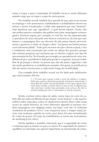 corpo a corpo, a peça é inanimada. O trabalho torna-se muito diferente 
quando exige que eu toque o corpo de outra pessoa. 
No trabalho sexual, também há a questão de que, para se ter acesso 
ao emprego e nele permanecer, trabalhadoras e trabalhadores devem ser 
atrizes e atores sexualizados e exibir uma aparência que seja “atraente”, 
uma aparência que seja “agradável”, a qual devem manter. Assim, eles 
não podem parecer cansados, não podem usar joias, maquiagens extrava-gantes. 
Existem regras, por exemplo: se você for em um supermercado, 
a operadora de caixa não pode usar brincos excêntricos, ela tem que usar 
batom e a maquiagem deve ser discreta. Se não passar batom, provavel-mente 
a gerência, o chefe vai chegar e dizer “vai passar um batom porque 
você está muito pálida”. Tudo gira em torno do que o cliente espera, e isso 
é totalmente uma construção que existe na cabeça dos gestores, porque 
não existem pesquisas que mostrem que os clientes exigem esse tipo de 
apresentação do Eu. No Canadá, por exemplo, as operadoras de caixa tra-balham 
de pé e a justificativa dada pela gestão é a seguinte: tem que traba-lhar 
de pé porque o cliente vai pensar que elas são muito vagarosas e não 
são muito produtivas se trabalharem sentadas. Em geral, as justificativas 
não são muito convincentes e estão muito longe da cientificidade. 
Um exemplo deste trabalho sexual nos foi dado pelo cabeleireiro 
15 
que entrevistamos. Ele diz: 
[...] É certo que a gente vende o corte de cabelos e é impor-tante 
que a gente esteja bem penteado, é bastante importante, é 
mais fácil de vender a nossa profissão, é certo que a gente deve 
estar bem vestido, a cliente observa isso, se ela vê alguém que 
não está bem vestido, bem penteado, com certeza ela não se 
sentirá atraída por nós e é necessário se tornar atraente. 
Então, existem vários tipos de salão, vários tipos de corte de ca-belo. 
Há um salão em Montreal que chama “corte bizarro”, e são aqueles 
cabelos todos repicados, todos os cabeleireiros dentro desse salão usam 
cortes de cabelo bizarros, de cores diferentes. Quando as pessoas ven-dem 
maquiagens, nos shopping centers, nas lojas, você não vê nenhuma 
vendedora de produtos M.A.C. com cinquenta anos, é sempre um(a) jo-vem, 
sem nenhuma espinha no rosto, quer dizer, há uma normalização 
do corpo da pessoa. O corpo da trabalhadora se torna um instrumento 
de marketing (LAN, 2001). 
Existe também o trabalho relacional, que é a capacidade de evitar 
o embaraço para si mesmo ou para os outros. É a capacidade de manter o 
equilíbrio na interação, um aspecto importante na manutenção da comu- 
 