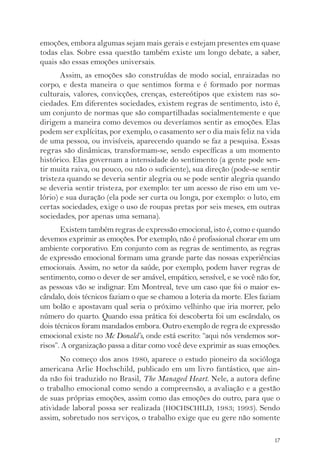 emoções, embora algumas sejam mais gerais e estejam presentes em quase 
todas elas. Sobre essa questão também existe um longo debate, a saber, 
quais são essas emoções universais. 
Assim, as emoções são construídas de modo social, enraizadas no 
corpo, e desta maneira o que sentimos forma e é formado por normas 
culturais, valores, convicções, crenças, estereótipos que existem nas so-ciedades. 
Em diferentes sociedades, existem regras de sentimento, isto é, 
um conjunto de normas que são compartilhadas socialmentemente e que 
dirigem a maneira como devemos ou deveríamos sentir as emoções. Elas 
podem ser explícitas, por exemplo, o casamento ser o dia mais feliz na vida 
de uma pessoa, ou invisíveis, aparecendo quando se faz a pesquisa. Essas 
regras são dinâmicas, transformam-se, sendo específicas a um momento 
histórico. Elas governam a intensidade do sentimento (a gente pode sen-tir 
muita raiva, ou pouco, ou não o suficiente), sua direção (pode-se sentir 
tristeza quando se deveria sentir alegria ou se pode sentir alegria quando 
se deveria sentir tristeza, por exemplo: ter um acesso de riso em um ve-lório) 
e sua duração (ela pode ser curta ou longa, por exemplo: o luto, em 
certas sociedades, exige o uso de roupas pretas por seis meses, em outras 
sociedades, por apenas uma semana). 
Existem também regras de expressão emocional, isto é, como e quando 
devemos exprimir as emoções. Por exemplo, não é profissional chorar em um 
ambiente corporativo. Em conjunto com as regras de sentimento, as regras 
de expressão emocional formam uma grande parte das nossas experiências 
emocionais. Assim, no setor da saúde, por exemplo, podem haver regras de 
sentimento, como o dever de ser amável, empático, sensível, e se você não for, 
as pessoas vão se indignar. Em Montreal, teve um caso que foi o maior es-cândalo, 
dois técnicos faziam o que se chamou a loteria da morte. Eles faziam 
um bolão e apostavam qual seria o próximo velhinho que iria morrer, pelo 
número do quarto. Quando essa prática foi descoberta foi um escândalo, os 
dois técnicos foram mandados embora. Outro exemplo de regra de expressão 
emocional existe no Mc Donald’s, onde está escrito: “aqui nós vendemos sor-risos”. 
A organização passa a ditar como você deve exprimir as suas emoções. 
No começo dos anos 1980, aparece o estudo pioneiro da socióloga 
americana Arlie Hochschild, publicado em um livro fantástico, que ain-da 
não foi traduzido no Brasil, The Managed Heart. Nele, a autora define 
o trabalho emocional como sendo a compreensão, a avaliação e a gestão 
de suas próprias emoções, assim como das emoções do outro, para que o 
atividade laboral possa ser realizada (HOCHSCHILD, 1983; 1993). Sendo 
assim, sobretudo nos serviços, o trabalho exige que eu gere não somente 
17 
 