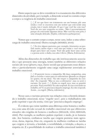 20 
Outro aspecto que se deve considerar é o cruzamento das diferentes 
dimensões da atividade, por exemplo, a dimensão sexual no contato corpo 
a corpo e a exigência do trabalho emocional: 
[...] É ter que fazer um tratamento em um homem, pôr uma 
sonda e você se encontra com um senhor que está tendo uma 
ereção, isto é muito delicado. O que é que você faz com isso? 
Você diz seu sem vergonha ou então... Não é necessariamente 
porque ele está tendo algumas ideias. Mas você fica sem jeito, é 
uma situação delicada. (Sophie, enfermeira quebequense) 
Vemos que o contato corpo a corpo, nesse caso, induz a uma sobre-carga 
de trabalho emocional. Outro exemplo (SOARES, 2010): 
[...] Eu tive alguns pacientes, por exemplo, itinerantes ou pes-soas 
muito, muito sujas e você tem que tratar e você tem que 
despir para fazer um exame. Você não pode fazer uma careta 
e a pessoa sente o diabo, isso não é óbvio. (Maria, Enfermeira) 
Além das dimensões do trabalho que são intrinsecamente associa-das 
e que possuem uma sinergia, temos também as diferentes relações 
sociais (de sexo/gênero, raça, classe social) que perpassam essas dimen-sões 
e particularmente exigindo uma carga suplementar associada ao 
trabalho emocional. 
[...] O paciente tocou a campainha. Há duas campainhas, uma 
para a cozinha e outra para as enfermeiras. Quando eu cheguei 
no quarto, ela me disse: “Eu não toquei a campainha da cozi-nha”. 
Eu respondi: “Mas eu sou a enfermeira”, mas eu senti o 
racismo. Eu senti. [...] Então eu engoli seco, mas eu guardei 
pra mim. Você entendeu? Eu não respondi. Eu tava iniciando no 
trabalho, né? E eu precisava daquele emprego. Eu não respondi. 
Assim... eu engoli. (Maria, enfermeira) 
Nesse caso, o racismo presente nas relações com a clientela deman-da 
o trabalho emocional, nesse “engolir seco”, pois a trabalhadora não 
pode exprimir o que ela sentia, visto que “precisava daquele emprego”. 
É evidente que existe também uma diferença entre homens e mulhe-res, 
com uma divisão sexual do trabalho emocional em que diferentes 
emoções são exigidas de homens e mulheres (HELLER, 1980; SHIELDS, 
2000). Por exemplo, as mulheres podem exprimir o medo, já os homens 
não. Aos homens, confiam-se tarefas que exigem posturas mais agres-sivas, 
duras, ásperas, frias etc, enquanto às mulheres confiam-se tarefas 
que exigem a ternura, a bondade, a sensibilidade, a intuição, a doçura, a 
empatia etc. E a possibilidade de realizar o trabalho emocional também é 
 