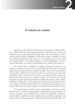 2 Helena Hirata 
27 
O trabalho de cuidado 
Agradeço a princípio à Fundacentro, nas pessoas de Myrian Mat-suo 
e Juliana Oliveira, pela organização deste seminário, que será prova-velmente 
uma ocasião de muita interação entre nós, de encontros e talvez 
até de relações futuras. Obrigada a todos que fizeram o trabalho invisível 
de perfeita organização deste encontro; é um grande prazer estar aqui 
com Angelo Soares, com Liliana Segnini, com Edith Selligman, com So-raya, 
de Salvador, com muitas pesquisadoras que conheci recentemente. 
Devo falar sobre o trabalho de cuidado. Começarei dizendo que as 
teorias e os debates em torno do care, que datam de trinta anos no mundo 
anglo-saxão, em particular nos Estados Unidos, têm se desenvolvido bem 
mais recente, sobretudo de cinco anos para cá, na Europa, em particular 
na França, onde os primeiros livros sobre o care datam de 2005, e vêm sus-citando 
interesse crescente na América Latina e na América Central. Há 
pesquisas que têm sido desenvolvidas em diferentes países, como o Chile, 
o México, a Argentina e a Nicarágua. Há ainda poucas pesquisas sobre o 
care no Brasil, donde a importância deste seminário que nos permite con-frontar 
diferentes interesses temáticos e resultados de pesquisas em curso. 
O conjunto desses estudos mostra a importância crescente assumi-da 
pelo care no mundo contemporâneo, importância esta associada, com 
certeza, em parte, ao envelhecimento crescente da população, envelheci-mento 
rápido e acelerado, como no Japão, onde, em 2010, a população com 
mais de 65 anos foi de quase 23%, segundo dados das Nações Unidas, sen- 
 