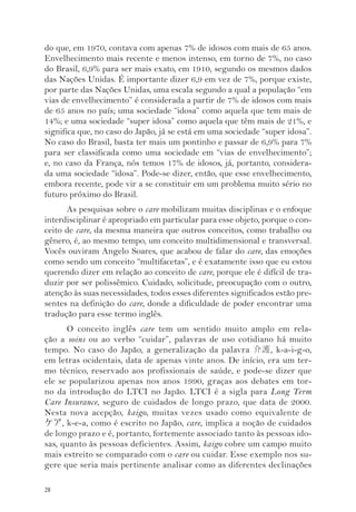 do que, em 1970, contava com apenas 7% de idosos com mais de 65 anos. 
Envelhecimento mais recente e menos intenso, em torno de 7%, no caso 
do Brasil, 6,9% para ser mais exato, em 1910, segundo os mesmos dados 
das Nações Unidas. É importante dizer 6,9 em vez de 7%, porque existe, 
por parte das Nações Unidas, uma escala segundo a qual a população “em 
vias de envelhecimento” é considerada a partir de 7% de idosos com mais 
de 65 anos no país; uma sociedade “idosa” como aquela que tem mais de 
14%; e uma sociedade “super idosa” como aquela que têm mais de 21%, e 
significa que, no caso do Japão, já se está em uma sociedade “super idosa”. 
No caso do Brasil, basta ter mais um pontinho e passar de 6,9% para 7% 
para ser classificada como uma sociedade em “vias de envelhecimento”; 
e, no caso da França, nós temos 17% de idosos, já, portanto, considera-da 
28 
uma sociedade “idosa”. Pode-se dizer, então, que esse envelhecimento, 
embora recente, pode vir a se constituir em um problema muito sério no 
futuro próximo do Brasil. 
As pesquisas sobre o care mobilizam muitas disciplinas e o enfoque 
interdisciplinar é apropriado em particular para esse objeto, porque o con-ceito 
de care, da mesma maneira que outros conceitos, como trabalho ou 
gênero, é, ao mesmo tempo, um conceito multidimensional e transversal. 
Vocês ouviram Angelo Soares, que acabou de falar do care, das emoções 
como sendo um conceito “multifacetas”, e é exatamente isso que eu estou 
querendo dizer em relação ao conceito de care, porque ele é difícil de tra-duzir 
por ser polissêmico. Cuidado, solicitude, preocupação com o outro, 
atenção às suas necessidades, todos esses diferentes significados estão pre-sentes 
na definição do care, donde a dificuldade de poder encontrar uma 
tradução para esse termo inglês. 
O conceito inglês care tem um sentido muito amplo em rela-ção 
a soins ou ao verbo “cuidar”, palavras de uso cotidiano há muito 
tempo. No caso do Japão, a generalização da palavra 介護, k-a-i-g-o, 
em letras ocidentais, data de apenas vinte anos. De início, era um ter-mo 
técnico, reservado aos profissionais de saúde, e pode-se dizer que 
ele se popularizou apenas nos anos 1990, graças aos debates em tor-no 
da introdução do LTCI no Japão. LTCI é a sigla para Long Term 
Care Insurance, seguro de cuidados de longo prazo, que data de 2000. 
Nesta nova acepção, kaigo, muitas vezes usado como equivalente de 
ケア, k-e-a, como é escrito no Japão, care, implica a noção de cuidados 
de longo prazo e é, portanto, fortemente associado tanto às pessoas ido-sas, 
quanto às pessoas deficientes. Assim, kaigo cobre um campo muito 
mais estreito se comparado com o care ou cuidar. Esse exemplo nos su-gere 
que seria mais pertinente analisar como as diferentes declinações 
 