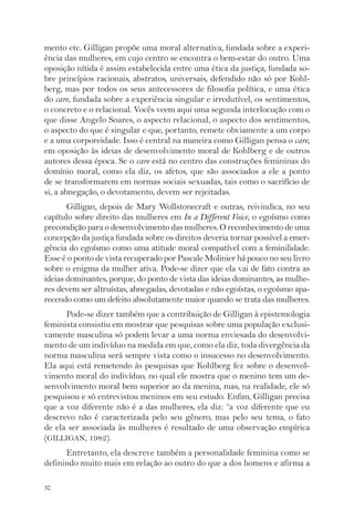 mento etc. Gilligan propõe uma moral alternativa, fundada sobre a experi-ência 
30 
das mulheres, em cujo centro se encontra o bem-estar do outro. Uma 
oposição nítida é assim estabelecida entre uma ética da justiça, fundada so-bre 
princípios racionais, abstratos, universais, defendido não só por Kohl-berg, 
mas por todos os seus antecessores de filosofia política, e uma ética 
do care, fundada sobre a experiência singular e irredutível, os sentimentos, 
o concreto e o relacional. Vocês veem aqui uma segunda interlocução com o 
que disse Angelo Soares, o aspecto relacional, o aspecto dos sentimentos, 
o aspecto do que é singular e que, portanto, remete obviamente a um corpo 
e a uma corporeidade. Isso é central na maneira como Gilligan pensa o care, 
em oposição às ideias de desenvolvimento moral de Kohlberg e de outros 
autores dessa época. Se o care está no centro das construções femininas do 
domínio moral, como ela diz, os afetos, que são associados a ele a ponto 
de se transformarem em normas sociais sexuadas, tais como o sacrifício de 
si, a abnegação, o devotamento, devem ser rejeitadas. 
Gilligan, depois de Mary Wollstonecraft e outras, reivindica, no seu 
capítulo sobre direito das mulheres em In a Different Voice, o egoísmo como 
precondição para o desenvolvimento das mulheres. O reconhecimento de uma 
concepção da justiça fundada sobre os direitos deveria tornar possível a emer-gência 
do egoísmo como uma atitude moral compatível com a feminilidade. 
Esse é o ponto de vista recuperado por Pascale Molinier há pouco no seu livro 
sobre o enigma da mulher ativa. Pode-se dizer que ela vai de fato contra as 
ideias dominantes, porque, do ponto de vista das ideias dominantes, as mulhe-res 
devem ser altruístas, abnegadas, devotadas e não egoístas, o egoísmo apa-recendo 
como um defeito absolutamente maior quando se trata das mulheres. 
Pode-se dizer também que a contribuição de Gilligan à epistemologia 
feminista consistiu em mostrar que pesquisas sobre uma população exclusi-vamente 
masculina só podem levar a uma norma enviesada do desenvolvi-mento 
de um indivíduo na medida em que, como ela diz, toda divergência da 
norma masculina será sempre vista como o insucesso no desenvolvimento. 
Ela aqui está remetendo às pesquisas que Kohlberg fez sobre o desenvol-vimento 
moral do indivíduo, no qual ele mostra que o menino tem um de-senvolvimento 
moral bem superior ao da menina, mas, na realidade, ele só 
pesquisou e só entrevistou meninos em seu estudo. Enfim, Gilligan precisa 
que a voz diferente não é a das mulheres, ela diz: “a voz diferente que eu 
descrevo não é caracterizada pelo seu gênero, mas pelo seu tema, o fato 
de ela ser associada às mulheres é resultado de uma observação empírica 
(GILLIGAN, 1982). 
Entretanto, ela descreve também a personalidade feminina como se 
definindo muito mais em relação ao outro do que a dos homens e afirma a 
 