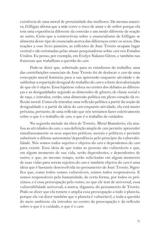 existência de uma moral de proximidade das mulheres. Da mesma manei-ra, 
Gilligan afirma que a mãe corre o risco de amar e de sofrer porque ela 
tem uma experiência diferente da conexão e um modo diferente de reação 
ao outro. Creio que a controvérsia sobre o essencialismo de Gilligan se 
alimenta desse tipo de enunciado acerca das diferenças entre os sexos. Das 
reações a esse livro pioneiro, as reflexões de Joan Tronto ocupam lugar 
central e são retomadas pelas atuais pesquisadoras sobre care nos Estados 
Unidos. Eu penso, por exemplo, em Evelyn Nakano Glenn, e também nas 
francesas que trabalham a questão do care. 
Pode-se dizer que, sobretudo para os estudiosos do trabalho, uma 
das contribuições essenciais de Joan Tronto foi de deslocar o care de uma 
concepção moral feminina para a sua apreensão enquanto atividade e de 
sublinhar a repartição desigual do trabalho do care e a forte desvalorização 
de que ele é objeto. Essa hipótese coloca no centro dos debates as diferen-ças 
e as desigualdades segundo as dimensões de gênero, de classe social e 
de raça, e introduz, então, uma dimensão política em pleno coração da re-flexão 
moral. Como ela introduz uma reflexão política a partir da noção de 
desigualdade e a partir da ideia do care enquanto atividade, ela está muito 
próxima, portanto, de uma reflexão que nós tentamos fazer coletivamente 
sobre o que é o trabalho de care, o que é o trabalho de cuidados. 
Na segunda metade da obra de Tronto, Moral Boundaries, ela ana-lisa 
as atividades do care, e sua definição ampla de care permite apreender 
simultaneamente os seus aspectos práticos, morais e políticos e permite 
substituir o dilema autonomia/dependência pelo princípio da vulnerabi-lidade. 
Nós somos todos sujeitos e objetos do care e dependemos do care 
para existir. Essa ideia de que todas as pessoas são vulneráveis e que, 
em algum momento de sua vida, serão dependentes, e dependentes de 
outro, e que, ao mesmo tempo, serão solicitadas em algum momento 
de suas vidas para serem sujeitos do care e também objetos do care é uma 
ideia que é bastante desenvolvida no pensamento de Joan Tronto. Signi-fica 
que, como todos somos vulneráveis, somos todos responsáveis. E 
somos responsáveis pela humanidade, de certa forma, por todos os pró-ximos, 
e é essa preocupação pelo outro, no que ele tem de universal, essa 
vulnerabilidade universal, a marca, digamos, do pensamento de Tronto. 
Pode-se dizer que ela remete e amplia essa preocupação a todo o planeta, 
porque ela vai dizer também que o planeta é vulnerável, e toda a questão 
do meio ambiente ela introduz no centro da preocupação e da reflexão 
sobre o que é o cuidado, o que é o care. 
31 
 