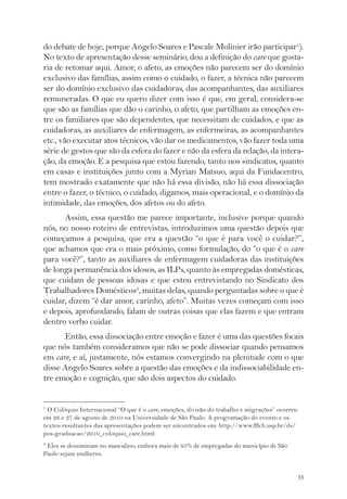 do debate de hoje, porque Angelo Soares e Pascale Molinier irão participar1). 
No texto de apresentação desse seminário, dou a definição do care que gosta-ria 
de retomar aqui. Amor, o afeto, as emoções não parecem ser do domínio 
exclusivo das famílias, assim como o cuidado, o fazer, a técnica não parecem 
ser do domínio exclusivo das cuidadoras, das acompanhantes, das auxiliares 
remuneradas. O que eu quero dizer com isso é que, em geral, considera-se 
que são as famílias que dão o carinho, o afeto, que partilham as emoções en-tre 
os familiares que são dependentes, que necessitam de cuidados, e que as 
cuidadoras, as auxiliares de enfermagem, as enfermeiras, as acompanhantes 
etc., vão executar atos técnicos, vão dar os medicamentos, vão fazer toda uma 
série de gestos que são da esfera do fazer e não da esfera da relação, da intera-ção, 
da emoção. E a pesquisa que estou fazendo, tanto nos sindicatos, quanto 
em casas e instituições junto com a Myrian Matsuo, aqui da Fundacentro, 
tem mostrado exatamente que não há essa divisão, não há essa dissociação 
entre o fazer, o técnico, o cuidado, digamos, mais operacional, e o domínio da 
intimidade, das emoções, dos afetos ou do afeto. 
Assim, essa questão me parece importante, inclusive porque quando 
nós, no nosso roteiro de entrevistas, introduzimos uma questão depois que 
começamos a pesquisa, que era a questão “o que é para você o cuidar?”, 
que achamos que era o mais próximo, como formulação, do “o que é o care 
para você?”, tanto as auxiliares de enfermagem cuidadoras das instituições 
de longa permanência dos idosos, as ILPs, quanto às empregadas domésticas, 
que cuidam de pessoas idosas e que estou entrevistando no Sindicato dos 
Trabalhadores Domésticos2, muitas delas, quando perguntadas sobre o que é 
cuidar, dizem “é dar amor, carinho, afeto”. Muitas vezes começam com isso 
e depois, aprofundando, falam de outras coisas que elas fazem e que entram 
dentro verbo cuidar. 
Então, essa dissociação entre emoção e fazer é uma das questões focais 
que nós também consideramos que não se pode dissociar quando pensamos 
em care, e aí, justamente, nós estamos convergindo na plenitude com o que 
disse Angelo Soares sobre a questão das emoções e da indissociabilidade en-tre 
33 
emoção e cognição, que são dois aspectos do cuidado. 
1 O Colóquio Internacional “O que é o care, emoções, divisão do trabalho e migrações” ocorreu 
em 26 e 27 de agosto de 2010 na Universidade de São Paulo. A programação do evento e os 
textos resultantes das apresentações podem ser encontrados em: http://www.fflch.usp.br/ds/ 
pos-graduacao/2010_coloquio_care.html. 
2 Eles se denominam no masculino, embora mais de 95% de empregadas do município de São 
Paulo sejam mulheres. 
 